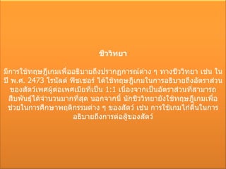 ชีววิทยา มีการใช้ทฤษฎีเกมเพื่ออธิบายถึงปรากฏการณ์ต่าง ๆ ทางชีววิทยา เช่น ในปี พ . ศ . 2473  โรนัลด์ ฟิชเชอร์ ได้ใช้ทฤษฎีเกมในการอธิบายถึงอัตราส่วนของสัตว์เพศผู้ต่อเพศเมียที่เป็น  1:1  เนื่องจากเป็นอัตราส่วนที่สามารถสืบพันธุ์ได้จำนวนมากที่สุด นอกจากนี้ นักชีววิทยายังใช้ทฤษฎีเกมเพื่อช่วยในการศึกษาพฤติกรรมต่าง ๆ ของสัตว์ เช่น การใช้เกมไก่ตื่นในการอธิบายถึงการต่อสู้ของสัตว์ 