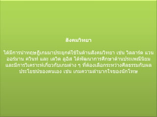 สังคมวิทยา ได้มีการนำทฤษฎีเกมมาประยุกต์ใช้ในด้านสังคมวิทยา เช่น วิลลาร์ด แวน ออร์มาน ควินท์ และ เดวิด ลูอิส ได้พัฒนาการศึกษาด้านประเพณีนิยม และมีการวิเคราะห์เกี่ยวกับเกมต่าง ๆ ที่ต้องเลือกระหว่างศีลธรรมกับผลประโยชน์ของตนเอง เช่น เกมความลำบากใจของนักโทษ 