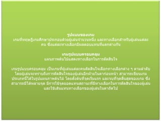 รูปแบบของเกม เกมที่ทฤษฎีเกมศึกษาประกอบด้วยผู้เล่นจำนวนหนึ่ง และทางเลือกสำหรับผู้เล่นแต่ละคน ซึ่งแต่ละทางเลือกมีผลตอบแทนที่แตกต่างกัน  เกมรูปแบบครอบคลุม แผนภาพต้นไม้แสดงทางเลือกในการตัดสินใจ  เกมรูปแบบครอบคลุม เป็นเกมที่ผู้เล่นแต่ละคนตัดสินใจเลือกทางเลือกต่าง ๆ ตามลำดับ โดยผู้เล่นจะทราบถึงการตัดสินใจของผู้เล่นอีกฝ่ายในตาก่อนหน้า สามารถเขียนเกมประเภทนี้ได้ในรูปแผนภาพต้นไม้ โดยตั้งต้นที่จุดเริ่มแรก และจบที่จุดสิ้นสุดของเกม ซึ่งสามารถมีได้หลายจุด มีการใช้จุดยอดแทนสถานะที่มีทางเลือกในการตัดสินใจของผู้เล่น และใช้เส้นแทนทางเลือกของผู้เล่นในตาถัดไป 