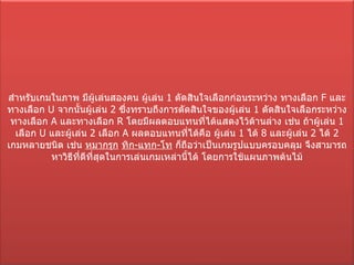 สำหรับเกมในภาพ มีผู้เล่นสองคน ผู้เล่น  1  ตัดสินใจเลือกก่อนระหว่าง ทางเลือก  F   และทางเลือก  U   จากนั้นผู้เล่น  2  ซึ่งทราบถึงการตัดสินใจของผู้เล่น  1  ตัดสินใจเลือกระหว่าง ทางเลือก  A   และทางเลือก  R   โดยมีผลตอบแทนที่ได้แสดงไว้ด้านล่าง เช่น ถ้าผู้เล่น  1  เลือก  U   และผู้เล่น  2  เลือก  A   ผลตอบแทนที่ได้คือ ผู้เล่น  1  ได้  8  และผู้เล่น  2  ได้  2 เกมหลายชนิด เช่น  หมากรุก   ทิก - แทก - โท  ก็ถือว่าเป็นเกมรูปแบบครอบคลุม จึงสามารถหาวิธีที่ดีที่สุดในการเล่นเกมเหล่านี้ได้ โดยการใช้แผนภาพต้นไม้ 