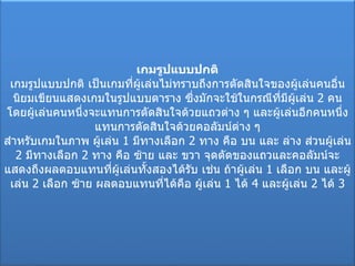 เกมรูปแบบปกติ เกมรูปแบบปกติ เป็นเกมที่ผู้เล่นไม่ทราบถึงการตัดสินใจของผู้เล่นคนอื่น นิยมเขียนแสดงเกมในรูปแบบตาราง ซึ่งมักจะใช้ในกรณีที่มีผู้เล่น  2  คน โดยผู้เล่นคนหนึ่งจะแทนการตัดสินใจด้วยแถวต่าง ๆ และผู้เล่นอีกคนหนึ่งแทนการตัดสินใจด้วยคอลัมน์ต่าง ๆ สำหรับเกมในภาพ ผู้เล่น  1  มีทางเลือก  2  ทาง คือ บน และ ล่าง ส่วนผู้เล่น  2  มีทางเลือก  2  ทาง คือ ซ้าย และ ขวา จุดตัดของแถวและคอลัมน์จะแสดงถึงผลตอบแทนที่ผู้เล่นทั้งสองได้รับ เช่น ถ้าผู้เล่น  1  เลือก บน และผู้เล่น  2  เลือก ซ้าย ผลตอบแทนที่ได้คือ ผู้เล่น  1  ได้  4  และผู้เล่น  2  ได้  3 
