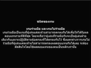 ชนิดของเกม เกมร่วมมือ และเกมไม่ร่วมมือ เกมร่วมมือเป็นเกมที่ผู้เล่นแต่ละฝ่ายสามารถตกลงกันได้เพื่อให้ได้รับผลตอบแทนรวมที่ดีที่สุด โดยจะถือว่าผู้เล่นที่ร่วมมือกันจะเป็นผู้เล่นฝ่ายเดียวกันและจะปฏิบัติตามข้อตกลงที่ได้ตกลงกันไว้ ซึ่งแตกต่างจากเกมไม่ร่วมมือที่ผู้เล่นแต่ละฝ่ายไม่สามารถตกลงผลตอบแทนกันได้เลย จะต้องตัดสินใจโดยใช้ผลตอบแทนของตนเป็นหลักเท่านั้น 