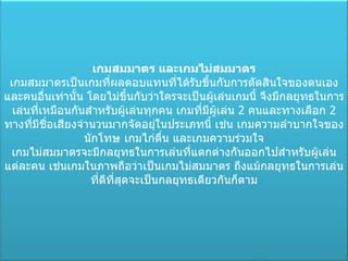 เกมสมมาตร และเกมไม่สมมาตร เกมสมมาตรเป็นเกมที่ผลตอบแทนที่ได้รับขึ้นกับการตัดสินใจของตนเองและคนอื่นเท่านั้น โดยไม่ขึ้นกับว่าใครจะเป็นผู้เล่นเกมนี้ จึงมีกลยุทธในการเล่นที่เหมือนกันสำหรับผู้เล่นทุกคน เกมที่มีผู้เล่น  2  คนและทางเลือก  2  ทางที่มีชื่อเสียงจำนวนมากจัดอยุ่ในประเภทนี้ เช่น เกมความลำบากใจของนักโทษ เกมไก่ตื่น และเกมความร่วมใจ เกมไม่สมมาตรจะมีกลยุทธในการเล่นที่แตกต่างกันออกไปสำหรับผู้เล่นแต่ละคน เช่นเกมในภาพถือว่าเป็นเกมไม่สมมาตร ถึงแม้กลยุทธในการเล่นที่ดีที่สุดจะเป็นกลยุทธเดียวกันก็ตาม 