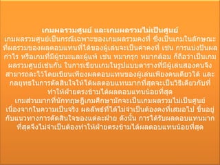 เกมผลรวมศูนย์ และเกมผลรวมไม่เป็นศูนย์ เกมผลรวมศูนย์เป็นกรณีเฉพาะของเกมผลรวมคงที่ ซึ่งเป็นเกมในลักษณะที่ผลรวมของผลตอบแทนที่ได้ของผู้เล่นจะเป็นค่าคงที่ เช่น การแบ่งปันผลกำไร หรือเกมที่มีผู้ชนะและผู้แพ้ เช่น หมากรุก หมากล้อม ก็ถือว่าเป็นเกมผลรวมศูนย์เช่นกัน ในการเขียนเกมในรูปแบบตารางที่มีผู้เล่นสองคนจึงสามารถละไว้โดยเขียนเพียงผลตอบแทนของผู้เล่นเพียงคนเดียวได้ และกลยุทธในการตัดสินใจให้ได้ผลตอบแทนมากที่สุดจะเป็นวิธีเดียวกับที่ทำให้ฝ่ายตรงข้ามได้ผลตอบแทนน้อยที่สุด เกมส่วนมากที่นักทฤษฎีเกมศึกษามักจะเป็นเกมผลรวมไม่เป็นศูนย์ เนื่องจากในความเป็นจริง ผลลัพธ์ที่ได้ไม่จำเป็นต้องคงที่เสมอไป ขึ้นอยู่กับแนวทางการตัดสินใจของแต่ละฝ่าย ดังนั้น การได้รับผลตอบแทนมากที่สุดจึงไม่จำเป็นต้องทำให้ฝ่ายตรงข้ามได้ผลตอบแทนน้อยที่สุด 
