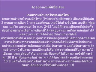 ตัวอย่างเกมที่มีชื่อเสียง เกมความลำบากใจของนักโทษ เกมความลำบากใจของนักโทษ  ( Prisoner's dilemma)  เป็นเกมที่มีผู้เล่น  2  คนและทางเลือก  2  ทาง แนวคิดของเกมนี้ได้สร้างขึ้นโดย เมอร์ริล ฟลูด และ เมลวิน เดรชเชอร์ ใน พ . ศ . 2493  โดยมีลักษณะเป็นเกมที่ผู้เล่นทั้งสองฝ่ายพยายามเลือกทางเลือกที่ได้ผลตอบแทนมากที่สุด แต่กลับทำให้ผลตอบแทนรวมที่ได้ต่ำลง มีสถานการณ์ดังนี้ คนร้ายสองคนคือ  A   และ  B   ถูกตำรวจจับและถูกแยกไปสอบปากคำทีละคน ตำรวจไม่สามารถดำเนินคดีกับคนร้ายทั้งสองได้ทันทีเพราะไม่มีพยาน คนร้ายแต่ละคนมีทางเลือกสองทางคือ รับสารภาพ และไม่รับสารภาพ ถ้าคนร้ายคนหนึ่งรับสารภาพแต่อีกคนไม่รับ ตำรวจจะกันคนที่รับสารภาพไว้เป็นพยานและปล่อยตัวไป และจะส่งฟ้องคนที่ไม่รับสารภาพซึ่งมีโทษจำคุก  20  ปี ถ้าทั้งสองคนรับสารภาพ จะได้รับการลดโทษเหลือจำคุกคนละ  10  ปี แต่ถ้าทั้งสองคนไม่รับสารภาพ ตำรวจจะสามารถส่งฟ้องได้เพียงข้อหาเล็กน้อยเท่านั้นซึ่งมีโทษจำคุก  1  ปี 