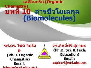 เคมีอินทรีย์  (Organic Chemistry)  บทที่  10   สารชีวโมเลกุล  ( Biomolecules ) รศ . ดร .  โชติ จิตรังษี   ( Ph.D. Organic Chemistry ) Email:  [email_address] Office: Chem 1208 ดร . ศักดิ์ศรี สุภาษร   ( Ph.D. Sci. & Tech. Education ) Email:  [email_address]   Office: SC 1381 