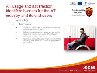 AT usage and satisfaction:
identified barriers for the AT
industry and its end-users
•       Satisfaction:
    •        Policy issues:
         •       Incoherent social policy for subsidising/reimbursing
                 assistive technology products.
         •       Different interpretations of national service provider
                 systems at regional level lead to different price-
                 settings, even within a country.
         •       Specialised agencies to assist people with disabilities
                 in making their choice of AT lack in majority of the
                 EU countries.
 