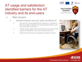 AT usage and satisfaction:
identified barriers for the AT
industry and its end-users
•       Main concern
    •       Mismatch between end-user needs and offered AT
        •       End users are not provided with the required AT, resulting in a
                high percentage of obtained ATs being discarded within a year
                (e.g. up to 30% in the USA , ).
        •       AT that is being offered does not satisfy the actual needs of the
                people with disabilities, hence their refusal to use them.
        •       Almost half of the end-users experience problems using AT.
 