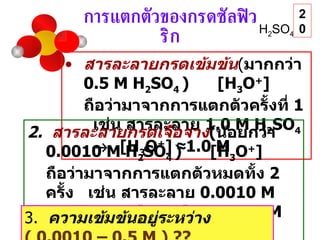การแตกตัวของกรดซัลฟิวริก H 2 SO 4 สารละลายกรดเข้มข้น ( มากกว่า  0.5 M H 2 SO 4   )  [H 3 O + ]   ถือว่ามาจากการแตกตัวครั้งที่  1   เช่น สารละลาย  1.0 M H 2 SO 4     [H 3 O + ]   ≈ 1.0 M 2.  สารละลายกรดเจือจาง ( น้อยกว่า  0.0010 M H 2 SO 4   )  [H 3 O + ]   ถือว่ามาจากการแตกตัวหมดทั้ง  2  ครั้ง  เช่น สารละลาย  0.0010 M H 2 SO 4     [H 3 O + ]   ≈   0.0020 M   และ  [SO 4 2- ]  ≈  0.0010 M 3.  ความเข้มข้นอยู่ระหว่าง  ( 0.0010 – 0.5 M )  ??  20 