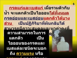 กรดแก่และเบสแก่  เมื่อรวมตัวกับน้ำ จะแตกตัวเป็นไอออน ได้ทั้งหมด   กรดอ่อนและเบสอ่อน แตกตัวได้บางส่วน  เป็นปฏิกิริยาที่ผันกลับได้   สามารถมีภาวะสมดุลและหาค่าคงที่สมดุลได้เช่นเดียวกับสมดุลเคมีอื่นๆ ความสามารถในการแตกตัว  เป็นไอออนของกรดและเบสแต่ละชนิดจะบอกถึง  ความแรง   หรือ  ความแก่   ของกรดและเบสนั้น 6 