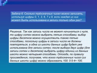 Решение. Так как запись числа не может начинаться с нуля, то цифру сотен можно выбрать пятью способами; выбор цифры десятков можно осуществить также пятью способами, поскольку цифры в записи числа не должны повторяться, а одна из шести данных цифр будет уже использована для записи сотен; после выбора двух цифр (для записи сотен и десятков) выбрать цифру единиц из данных шести можно четырьмя способами. Отсюда, по правилу произведения, получаем, что всего трёхзначных чисел (из данных шести цифр) можно образовать 100: 5·5·4=   100.   Задача 6. Сколько трёхзначных чисел можно записать, используя цифры 0, 1, 3, 6, 7 и 9, если каждая из них может быть использована в записи только один раз?   