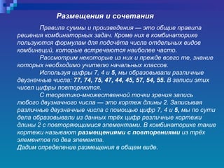 Размещения и сочетания Правила суммы и произведения — это общие правила решения комбинаторных задач. Кроме них в комбинаторике пользуются формулам для подсчёта числа отдельных видов комбинаций, которые встречаются наиболее часто.  Рассмотрим некоторые из них и прежде всего те, знание которых необходимо учителю начальных классов.  Используя цифры 7, 4 и  5,  мы образовывали различные двузначные числа:  77, 74, 75, 47, 44, 45, 57, 54, 55.  В записи этих чисел цифры повторяются.  С теоретико-множественной точки зрения запись любого двузначного числа — это кортеж длины 2. Записывая различные двузначные числа с помощью цифр 7, 4 и  5,  мы по сути дела образовывали из данных трёх цифр различные кортежи длины 2 с повторяющимися элементами. В комбинаторике такие кортежи называют  размещениями с повторениями  из трёх элементов по два элемента.  Дадим определение размещения в общем виде.  