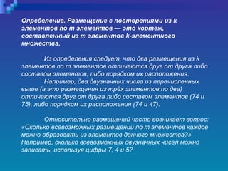 Определение. Размещение с повторениями из  k  элементов по т элементов — это кортеж, составленный из  m  элементов  k -элементного множества.  Из определения следует, что два размещения из  k  элементов по т   элементов отличаются друг от друга либо составом элементов, либо порядком их расположения.   Например, два двузначных числа из перечисленных выше (а это размещения из трёх элементов по два) отличаются друг от друга либо составом элементов (74   и 75), либо порядком их расположения (74   и 47).  Относительно размещений часто возникает вопрос: «Сколько всевозможных размещений по т   элементов каждое можно образовать из элементов данного множества?»  Например, сколько всевозможных двузначных чисел можно записать, используя цифры 7, 4 и 5?   