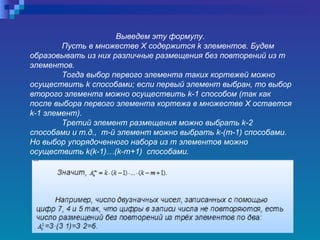 Выведем эту формулу.  Пусть в множестве Х содержится k элементов. Будем образовывать из них различные размещения без повторений из  m   элементов.  Тогда выбор первого элемента таких кортежей можно осуществить  k  способами; если первый элемент выбран, то выбор второго элемента можно осуществить  k -1 способом (так как после выбора первого элемента кортежа в множестве Х остается  k -1 элемент).  Третий элемент размещения можно выбрать  k -2 способами и т.д.,  m -й элемент можно выбрать  k -( m -1) способами. Но выбор упорядоченного набора из  m  элементов можно осуществить  k ( k -1)…( k - m +1)  способами. 