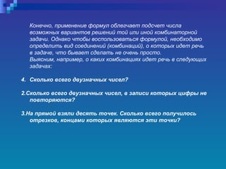 Конечно, применение формул облегчает подсчет числа возможных вариантов решений той или иной комбинаторной задачи. Однако чтобы воспользоваться формулой, необходимо определить вид соединений (комбинаций), о которых идет речь в задаче, что бывает сделать не очень просто.  Выясним, например, о каких комбинациях идет речь в следующих задачах:  Сколько всего двузначных чисел?  2.Сколько всего двузначных чисел, в записи которых цифры не повторяются?  3.На прямой взяли десять точек. Сколько всего получилось отрезков, концами которых являются эти точки?   