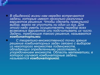 В обыденной жизни нам нередко встречаются задачи, которые имеют несколько различных вариантов решения. Чтобы сделать правильной выбор, важно не упустить ни один из них. Для этого надо уметь осуществлять перебор всех возможных вариантов или подсчитывать их число. Задачи, требующие такого решения, называются  комбинаторными . С теоретико-множественной точки зрения решение комбинаторных задач связано с выбором из некоторого множества подмножеств, обладающих определенными свойствами, и упорядочением множеств. Область математики, в которой изучают комбинаторные задачи, называется  комбинаторикой .   