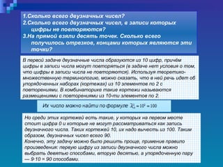 В первой задаче двузначные числа образуются из 10 цифр, причём цифры в записи числа могут повторяться (в задаче нет условия о том, что цифры в записи числа не повторяются). Используя теоретико-множественную терминологию, можно сказать, что в ней речь идет об упорядоченных наборах (кортежах) из 10 элементов по 2 с повторениями. В комбинаторике такие кортежи называются размещениями с повторениями из 10-ти элементов по 2. 1.Сколько всего двузначных чисел?  2.Сколько всего двузначных чисел, в записи которых цифры не повторяются?  3.На прямой взяли десять точек. Сколько всего получилось отрезков, концами которых являются эти точки?   Но среди этих кортежей есть такие, у которых на первом месте стоит цифра 0 и которые не могут рассматриваться как запись двузначного числа. Таких кортежей 10, их надо вычесть из 100. Таким образом, двузначных чисел всего 90.  Конечно, эту задачу можно было решить проще, применив правило произведения: первую цифру из записи двузначного числа можно выбрать девятью способами, вторую десятью, а упорядоченную пару — 9·10 = 90 способами.   