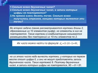 Во второй задаче также рассматриваются кортежи длины 2, образованные из 10 элементов (цифр), но элементы в них не повторяются. Такие кортежи в комбинаторике называются размещениями без повторений из 10-ти элементов по 2. 1.Сколько всего двузначных чисел?  2.Сколько всего двузначных чисел, в записи которых цифры не повторяются?  3.На прямой взяли десять точек. Сколько всего получилось отрезков, концами которых являются эти точки?   но из этого числа надо вычесть кортежи, у которых на первом месте стоит цифра 0, и они не могут представлять запись двузначного числа. Таких кортежей 9. Поэтому двузначных чисел, в записи которых цифры не повторяются, 90 —9 = 81.   