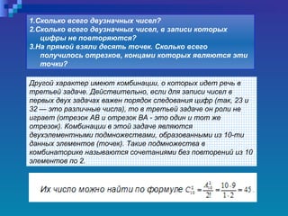 Другой характер имеют комбинации, о которых идет речь в третьей задаче. Действительно, если для записи чисел в первых двух задачах важен порядок следования цифр (так, 23 и 32 — это различные числа), то в третьей задаче он роли не играет (отрезок АВ и отрезок ВА - это один и тот же отрезок). Комбинации в этой задаче являются двухэлементными подмножествами, образованными из 10-ти данных элементов (точек). Такие подмножества в комбинаторике называются сочетаниями без повторений из 10 элементов по 2. 1.Сколько всего двузначных чисел?  2.Сколько всего двузначных чисел, в записи которых цифры не повторяются?  3.На прямой взяли десять точек. Сколько всего получилось отрезков, концами которых являются эти точки?   