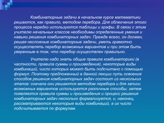 Комбинаторные задачи в начальном курсе математики решаются, как правило, методом перебора. Для облегчения этого процесса нередко используются таблицы и графы. В связи с этим учителю начальных классов необходимы определенные умения и навыки решения комбинаторных задач. Прежде всего, он должен, решая несложные комбинаторные задачи, уметь грамотно осуществлять перебор возможных вариантов и при этом быть уверенным в том, что перебор осуществлен правильно.  Учителю надо знать общие правила комбинаторики (в частности, правила суммы и произведения), некоторые виды комбинаций, число которых может быть подсчитано с помощью формул. Поэтому предложенный в данной лекции путь освоения способов решения комбинаторных задач состоит из нескольких этапов: сначала они решаются методом перебора и для записи возможных вариантов используются различные способы; затем появляются правила суммы и произведения и процесс решения комбинаторных задач несколько формализуется, и, наконец, рассматриваются некоторые виды комбинаций, а их число подсчитывается по формулам.   