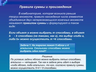 Правила суммы и произведения В комбинаторике, которая возникла раньше теории множеств, правило нахождения числа элементов объединения двух непересекающихся конечных множеств называют  правилом суммы  и формулируют в таком виде:  Если объект а можно выбрать т способами, а объект  b   -  k  способами (не такими, как а), то выбор «либо а, либо  b » можно осуществить т + k  способами.   Задача 1. На тарелке лежат 5 яблок и 4 апельсина. Сколькими способами можно выбрать один плод?   Решение.  По условию задачи яблоко можно выбрать пятью способами, апельсин — четырьмя. Так как в задаче речь идет о выборе «либо яблоко, либо апельсин», то его, согласно правилу суммы, можно осуществить 5+4 = 9 способами.   