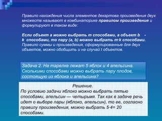 Решение.  По условию задачи яблоко можно выбрать пятью способами, апельсин — четырьмя. Так как в задаче речь идет о выборе пары (яблоко, апельсин), то ее, согласно правилу произведения, можно выбрать 5·4= 20 способами.   Задача 2. На тарелке лежат 5 яблок и 4 апельсина. Сколькими способами можно выбрать пару плодов, состоящую из яблока и апельсина?   Правило нахождения числа элементов декартова произведения двух множеств называют в комбинаторике  правилом произведения  и формулируют в таком виде:  Если объект а можно выбрать  m  способами, а объект  b   -  k  способами, то пару (а,  b ) можно выбрать  m · k  способами.  Правило суммы и произведения, сформулированные для двух объектов, можно обобщить и на случай  t  объектов.   