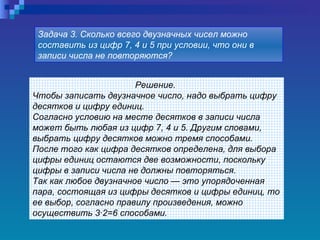 Решение.  Чтобы записать двузначное число, надо выбрать цифру десятков и цифру единиц.  Согласно условию на месте десятков в записи числа может быть любая из цифр 7, 4 и 5. Другим словами, выбрать цифру десятков можно тремя способами.  После того как цифра десятков определена, для выбора цифры единиц остаются две возможности, поскольку цифры в записи числа не должны повторяться.  Так как любое двузначное число — это упорядоченная пара, состоящая из цифры десятков и цифры единиц, то ее выбор, согласно правилу произведения, можно осуществить 3·2=6 способами.   Задача 3. Сколько всего двузначных чисел можно составить из цифр 7, 4 и 5 при условии, что они в записи числа не повторяются?   