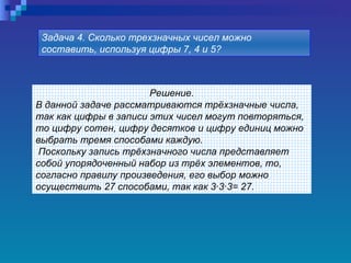Решение. В данной задаче рассматриваются трёхзначные числа, так как цифры в записи этих чисел могут повторяться, то цифру сотен, цифру десятков и цифру единиц можно выбрать тремя способами каждую. Поскольку запись трёхзначного числа представляет собой упорядоченный набор из трёх элементов, то, согласно правилу произведения, его выбор можно осуществить 27 способами, так как 3·3·3= 27. Задача 4. Сколько трехзначных чисел можно составить, используя цифры 7, 4 и 5?   