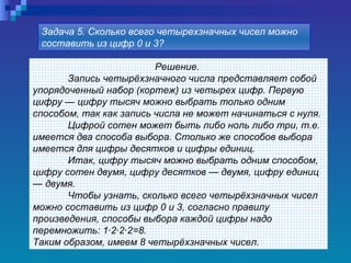 Решение.  Запись четырёхзначного числа представляет собой упорядоченный набор (кортеж) из четырех цифр. Первую цифру — цифру тысяч можно выбрать только одним способом, так как запись числа не может начинаться с нуля. Цифрой сотен может быть либо ноль либо три, т.е. имеется два способа выбора. Столько же способов выбора имеется для цифры десятков и цифры единиц. Итак, цифру тысяч можно выбрать одним способом, цифру сотен двумя, цифру десятков — двумя, цифру единиц — двумя.  Чтобы узнать, сколько всего четырёхзначных чисел можно составить из цифр 0 и 3, согласно правилу произведения, способы выбора каждой цифры надо перемножить: 1·2·2·2=8. Таким образом, имеем 8 четырёхзначных чисел. Задача 5. Сколько всего четырехзначных чисел можно составить из цифр 0 и 3?   