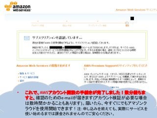 • これで、AWSアカウント開設の手続きが完了しました！数分経ちま
すと、確認のためのe-mailが届きます(アカウント検証が必要な場合
は数時間かかることもあります)。届いたら、今すぐにでもアマゾンク
ラウドを使用開始できます！注：申し込みを終えても、実際にサービスを
使い始めるまでは課金されませんのでご安心ください。
 
