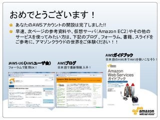 おめでとうございます！
あなたのAWSアカウントの開設は完了しました!!
早速、次ページの参考資料や、仮想サーバ（Amazon EC2）やその他の
サービスを使ってみたい方は、下記のブログ、フォーラム、書籍、スライドを
ご参考に、アマゾンクラウドの世界をご体験ください！！
JAWS-UG（AWSユーザ会）
フォーラムで質問OK！
AWSブログ
日本語で最新情報入手！
AWSガイドブック
日本語のAWS本でAWSを使いこなそう！
 