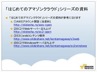 「はじめてのアマゾンクラウド」シリーズの資料
「はじめてのアマゾンクラウド」シリーズの資料が参考になります
①AWSアカウント開設 (当資料)
http://slidesha.re/aws-open
②EC2でWebサーバー立ち上げ
http://slidesha.re/ec2-open
③S3にwebコンテンツ保存
http://www.slideshare.net/kentamagawa/s3web
④EC2でWindowsサーバ立ち上げ
http://www.slideshare.net/kentamagawa/ec2windows
 