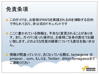 免責条項
このガイドは、お客様がAWSを実践されるのを補助する目的
で作られており、非公式のドキュメントです
ここに書かれている情報は、予告なく変更されることがありま
す。また、ガイドに従った操作は、お客様ご自身の責任でお願
い致します。どのような性質の損害についても責任を負いませ
ん。
情報が間違っていたり、古くなっている際は、tamagawa @
amazon . com、もしくは、Twitter: @KenTamagawaまで
ご連絡ください
 