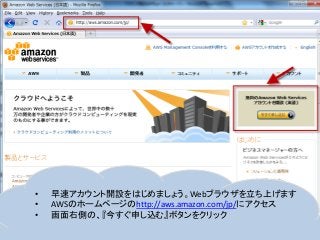 • 早速アカウント開設をはじめましょう。Webブラウザを立ち上げます
• AWSのホームページのhttp://aws.amazon.com/jp/にアクセス
• 画面右側の、『今すぐ申し込む』ボタンをクリック
 