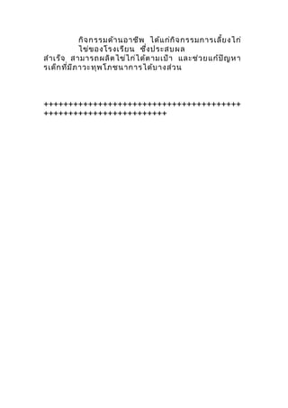 กิจกรรมด้านอาชีพ ได้แก่กิจกรรมการเลี้ยงไก่
ไข่ของโรงเรียน ซึ่งประสบผล
สำาเร็จ สามารถผลิตไข่ไก่ได้ตามเป้า และช่วยแก้ปัญหา
รเด็กที่มีภาวะทุพโภชนาการได้บางส่วน
++++++++++++++++++++++++++++++++++++++++
+++++++++++++++++++++++++
 