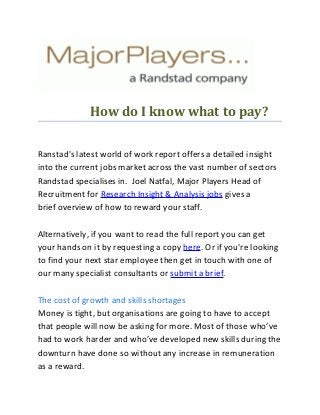 How do I know what to pay?
Ranstad's latest world of work report offers a detailed insight
into the current jobs market across the vast number of sectors
Randstad specialises in. Joel Natfal, Major Players Head of
Recruitment for Research Insight & Analysis jobs gives a
brief overview of how to reward your staff.
Alternatively, if you want to read the full report you can get
your hands on it by requesting a copy here. Or if you're looking
to find your next star employee then get in touch with one of
our many specialist consultants or submit a brief.
The cost of growth and skills shortages
Money is tight, but organisations are going to have to accept
that people will now be asking for more. Most of those who’ve
had to work harder and who’ve developed new skills during the
downturn have done so without any increase in remuneration
as a reward.
 