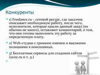 Конкуренты
 1) Freelance.ru – сетевой ресурс, где заказчик
описывает необходимую работу, после чего,
исполнители, которые нашли данный заказ (их
обычно не много), оставляют комментарий, о том,
что они готовы выполнить эту работу за
определенную плату.

 2) Web-студии с громким именем и высокими
позициями в поисковиках.

 3) Бесплатные сервисы для создания сайтов
(ucoz.ru и т. д.)

 