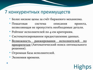 7 конкурентных преимуществ
 Более низкие цены за счёт биржевого механизма.
 Пошаговая система описания проекта,
позволяющая не пропустить необходимые детали.
 Рейтинг исполнителей по 4-ем критериям.
 Систематизированное предоставление данных.
 Возможность ранжирования исполнителей по
приоритетам (Автоматический поиск оптимального
решения).
 Огромная база исполнителей.
 Экономия времени.

Highps
 