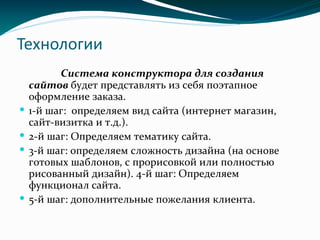 Технологии
Система конструктора для создания
сайтов будет представлять из себя поэтапное
оформление заказа.
 1-й шаг: определяем вид сайта (интернет магазин,
сайт-визитка и т.д.).
 2-й шаг: Определяем тематику сайта.
 3-й шаг: определяем сложность дизайна (на основе
готовых шаблонов, с прорисовкой или полностью
рисованный дизайн). 4-й шаг: Определяем
функционал сайта.
 5-й шаг: дополнительные пожелания клиента.
 