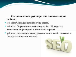Система конструктора для оптимизации
сайта:
 1-й шаг: Определяем наличие сайта.
 2-й шаг: Определяем тематику сайта. Исходя из
тематики, формируем ключевые запросы.
 3-й шаг: оцениваем конкурентность по этой тематике и
определяем цель клиента.
 
