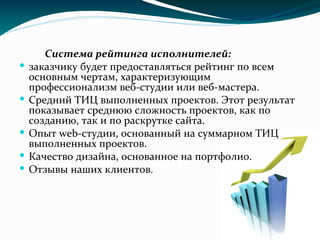 Система рейтинга исполнителей:
 заказчику будет предоставляться рейтинг по всем
основным чертам, характеризующим
профессионализм веб-студии или веб-мастера.
 Средний ТИЦ выполненных проектов. Этот результат
показывает среднюю сложность проектов, как по
созданию, так и по раскрутке сайта.
 Опыт web-студии, основанный на суммарном ТИЦ
выполненных проектов.
 Качество дизайна, основанное на портфолио.
 Отзывы наших клиентов.
 