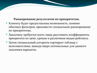 Ранжирование результатов по приоритетам.
 Клиенту будет предоставлена возможность, помимо
обычных фильтров, произвести специальное ранжирование
по приоритетам.
 Заказчику требуется всего лишь расставить коэффициенты
приоритета по цене, срокам и различным видам рейтинга.
 Затем специальный алгоритм сортирует таблицу с
исполнителями, выводя вверх оптимальные для данного
заказчика варианты.
 