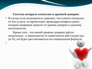 Система возврата комиссии и уровней доверия.
 В случае если исполнитель заявляет, что клиент отказался
от его услуги, то происходит процедура возврата денег,
которая напрямую зависит от уровня доверия к данному
исполнителю.
Кроме того , что некий уровень доверия даётся
изначально , в зависимости от известности веб-студии (до
50 %), он будет рассчитываться по специальной формуле.

 