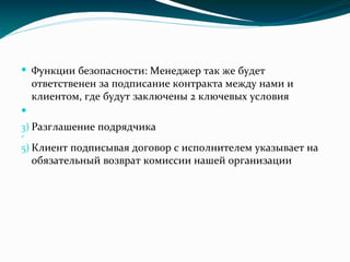  Функции безопасности: Менеджер так же будет
ответственен за подписание контракта между нами и
клиентом, где будут заключены 2 ключевых условия

3) Разглашение подрядчика
4)
5) Клиент подписывая договор с исполнителем указывает на
обязательный возврат комиссии нашей организации
 