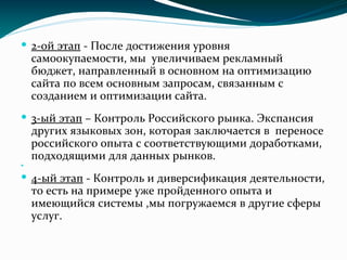  2-ой этап - После достижения уровня
самоокупаемости, мы увеличиваем рекламный
бюджет, направленный в основном на оптимизацию
сайта по всем основным запросам, связанным с
созданием и оптимизации сайта.
 3-ый этап – Контроль Российского рынка. Экспансия
других языковых зон, которая заключается в переносе
российского опыта с соответствующими доработками,
подходящими для данных рынков.

 4-ый этап - Контроль и диверсификация деятельности,
то есть на примере уже пройденного опыта и
имеющийся системы ,мы погружаемся в другие сферы
услуг.

 