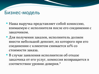 Бизнес-модель
 Наша выручка представляет собой комиссию,
взимаемую с исполнителя после его соединения с
заказчиком.
 Для получения заказов, исполнитель должен
внести небольшой депозит, из которого при его
соединении с клиентом снимается 10% со
стоимости заказа.
 В случае заявления исполнителя об отказе
заказчика от его услуг, комиссия возвращается в
соответствии уровню доверия.*
 