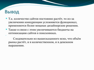 Вывод
 Т.к. количество сайтов постоянно растёт, то из-за
увеличения конкуренции усложняется функционал,
применяются более мощные дизайнерские решения.
 Также в связи с этим увеличиваются бюджеты на
оптимизацию сайтов в поисковиках.

Следовательно из вышесказанного ясно, что объём
рынка растёт, и в количественном, и в денежном
выражении.
 