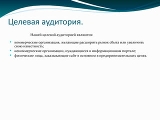 Целевая аудитория.
Нашей целевой аудиторией являются:
 коммерческие организация, желающие расширить рынок сбыта или увеличить
свою известность;
 некоммерческие организации, нуждающиеся в информационном портале;
 физические лица, заказывающие сайт в основном в предпринимательских целях.
 