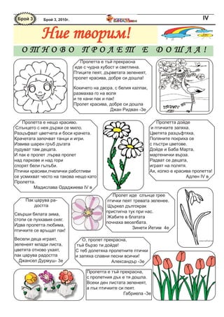 Брой 3      Брой 3, 2010г.                                                                IV

            Ние творим!
   ОТНОВО ПРОЛЕТ Е ДОШЛА!
                                 Пролетта е тъй прекрасна
                              иде с чудна хубост и светлина.
                              Птиците пеят, дърветата зеленеят,
                              пролет красива, добре си дошла!

                              Кокичето на двора, с белия калпак,
                              размахва го на воля
                              и те кани пак и пак!
                              Пролет красива, добре си дошла
                                                Джан Ридван -3е

    Пролетта е нещо красиво.                                          Пролетта дойде
Слънцето с нея държи се мило.                                      и птичките запяха.
Разцъфват цветчета и боси крачета.                                 Цветята разцъфтяха.
Крачетата започват танци и игри.                                   Поляните покриха се
Извива шарен гръб дъгата                                           с пъстри цветове.
лудуват там децата.                                                Дойде и Баба Марта,
И пак е пролет ,първа пролет                                       мартенички върза.
над паркове и над гори                                             Радват се децата,
спорят бели гълъби.                                                играят на полятя.
Птички красиви,пчелички работливи                                  Ах, колко е красива пролетта!
се усмихват често на такова нещо като                                               Адлен IV в
Пролетта.
         Мадислава Одаджиева IV в
                                               Пролет иде слънце грее
     Пак царува ра-                         птички пеят тревата зеленее.
         достта                              Щъркел дългокрак
                                            пристигна тук при нас.
Свърши бялата зима,
                                             Жабите в блатата
стопи се пухкавия сняг.
                                            почнаха веселбата.
Идва пролетта любима,
                                                        Зинети Йетим 4е
птичките се връщат пак!
Весели деца играят,              О, пролет прекрасна,
зеленеят млади листа,         тъй бързо ти дойде!
цветята отново ухаят,         С теб долетяха пролетните птички
пак царува радостта           и запяха славни песни всички!
  Джансел Дурмуш- 3е                          Александър -3е

                                    Пролетта е тъй прекрасна,
                                    с пролетния дъх е тя дошла.
                                    Всеки ден листата зеленеят,
                                    а пък птичките си пеят.
                                                     Габриела -3е
 