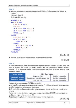 Ανάπτυξη Εφαρμογών σε Προγραμματιστικό Περιβάλλον


Θέμα 2ο
Α. Δίνεται το παρακάτω τμήμα προγράμματος σε ΓΛΩΣΣΑ. Τι θα εμφανιστεί αν δοθούν ως
  είσοδοι:
  1. Οι τιμές 0 και 10;
  2. Οι τιμές 100 και -30;

   ΔΙΑΒΑΣΕ Α, Β
   ΑΝ Α > Β ΤΟΤΕ
       Κ <- Α + Β mod 4
       min <- A
       ΑΝ Β < min ΤΟΤΕ min <- Β
       ΑΝ Κ < min ΤΟΤΕ min <- Κ
       ΓΡΑΨΕ min, Κ
   ΑΛΛΙΩΣ
       Κ <- (Α + 1) / Β ^ 2
       ΑΝ Κ > 20 ΤΟΤΕ
            ΓΡΑΨΕ Α, Β, Κ
       ΑΛΛΙΩΣ
            Κ <- (Α + 325) div Β
            ΓΡΑΨΕ Κ, Α, Β
       ΤΕΛΟΣ_ΑΝ
   ΤΕΛΟΣ_ΑΝ

                                                                               [Μονάδες 12]
B. Να γίνει το αντίστοιχο διάγραμμα ροής του παραπάνω αλγορίθμου.
                                                                                [Μονάδες 8]

Θέμα 3ο
Η εταιρεία τηλεφωνίας FireTel προσφέρει ένα πρόγραμμα ομιλίας, όπου με 15 ευρώ πάγιο τον
μήνα, οι πελάτες της έχουν 150 αστικές μονάδες και 100 υπεραστικές μονάδες εντελώς
δωρεάν. Για τις επιπλέον μονάδες που καταναλώνονται ανά μήνα η χρέωση φαίνεται στον
παρακάτω πίνακα. €

    Αστικές μονάδες                              0,019 € ανά μονάδα
                                      Μέχρι και 200                 0,023 € ανά μονάδα
  Υπεραστικές μονάδες
                             Περισσότερες από 200 έως και 550       0,030 € ανά μονάδα
  (κλιμακωτή χρέωση)
                                       Άνω των 550                  0,039 € ανά μονάδα

Να αναπτύξετε πρόγραμμα σε ΓΛΩΣΣΑ, το οποίο:
α) να διαβάζει το όνομα ενός συνδρομητή της εταιρείας FireTel και τις αστικές και υπεραστικές
μονάδες που χρέωσε το λογαριασμό του το μήνα
β) θα υπολογίζει και θα εκτυπώνει πόσα χρήματα σε ευρώ πρέπει να πληρώσει ο πελάτης για
το μήνα
Να τονιστεί ότι στο σύνολο του λογαριασμού υπάρχει προσαύξηση 19% ΦΠΑ, ενώ υπάρχει και
επιβάρυνση φόρου τηλεπικοινωνιών 4%.
Παρατήρηση: Η χρέωση των υπεραστικών κλήσεων γίνεται κλιμακωτά.
                                                                                [Μονάδες 25]

Νίκος Μιχαηλίδης             http://users.sch.gr/nikmichailidis                      2
 